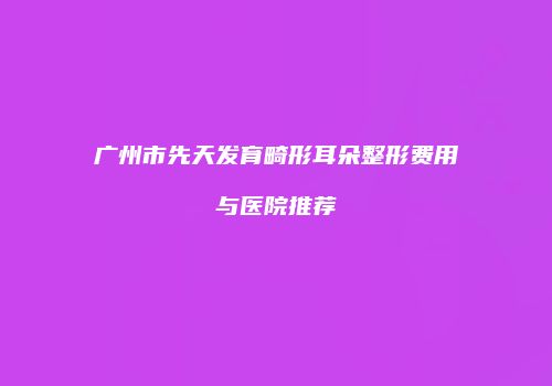 广州市先天发育畸形耳朵整形费用与医院推荐