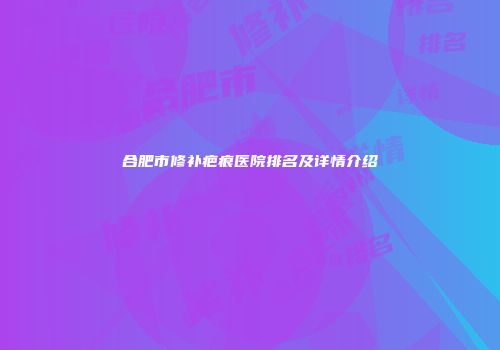 合肥市修补疤痕医院排名及详情介绍