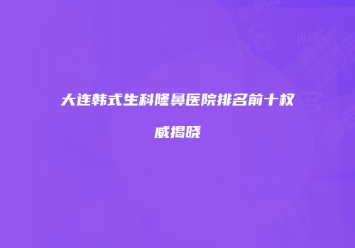 大连韩式生科隆鼻医院排名前十权威揭晓