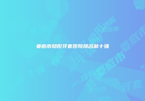 娄底市隐形牙套医院排名前十强