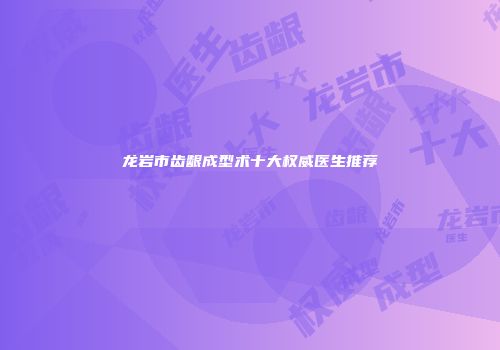 龙岩市齿龈成型术十大权威医生推荐