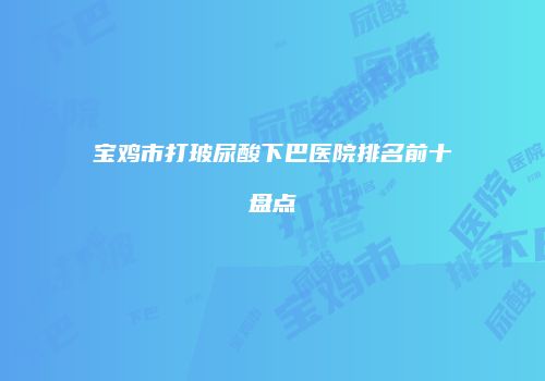 宝鸡市打玻尿酸下巴医院排名前十盘点