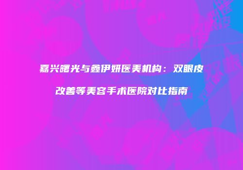 嘉兴曙光与鑫伊妍医美机构：双眼皮改善等美容手术医院对比指南