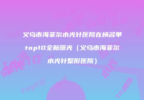 义乌市海菲尔水光针医院在榜名单top10全新曝光（义乌市海菲尔水光针整形医院）