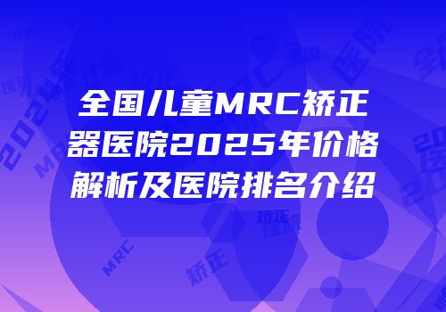 全国儿童MRC矫正器医院2025年价格解析及医院排名介绍
