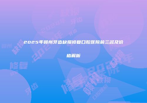 2025年赣州牙齿缺损修复口腔医院前三名及价格解析