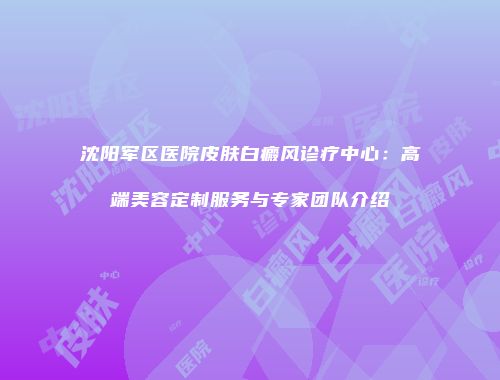 沈阳军区医院皮肤白癜风诊疗中心：高端美容定制服务与专家团队介绍