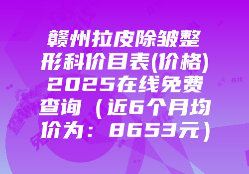 赣州拉皮除皱整形科价目表(价格)2025在线免费查询（近6个月均价为：8653元）