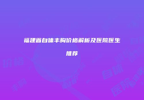 福建省自体丰胸价格解析及医院医生推荐