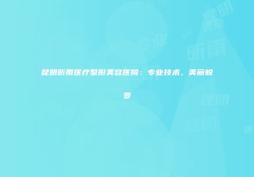 昆明昕雨医疗整形美容医院：专业技术，美丽蜕变