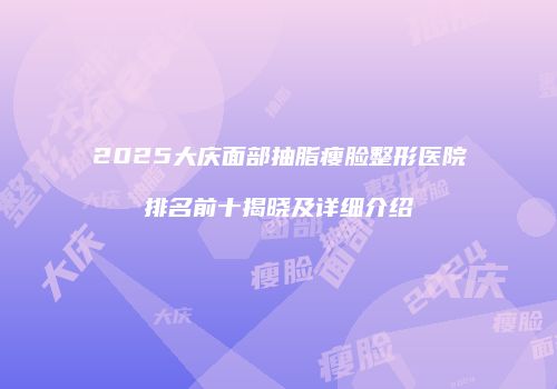 2025大庆面部抽脂瘦脸整形医院排名前十揭晓及详细介绍