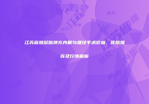江苏省玻尿酸填充内眼勾细纹手术价格、医院推荐及行情解析