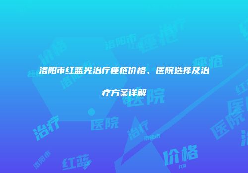 洛阳市红蓝光治疗痤疮价格、医院选择及治疗方案详解