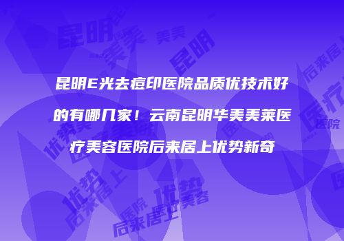 昆明E光去痘印医院品质优技术好的有哪几家！云南昆明华美美莱医疗美容医院后来居上优势新奇