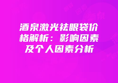 酒泉激光祛眼袋价格解析：影响因素及个人因素分析