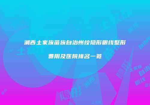 湘西土家族苗族自治州纹隐形眼线整形费用及医院排名一览