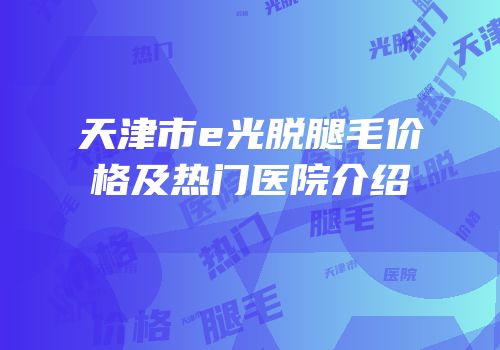 天津市e光脱腿毛价格及热门医院介绍