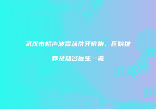 武汉市超声波震荡洗牙价格、医院推荐及知名医生一览