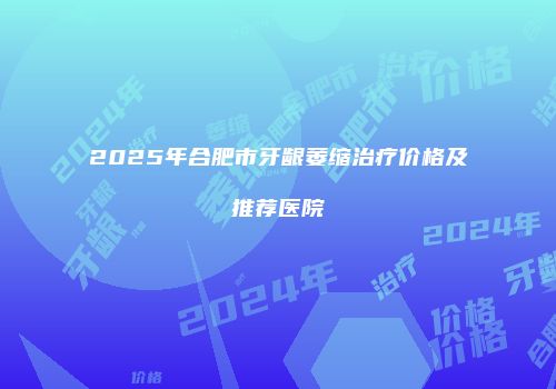 2025年合肥市牙龈萎缩治疗价格及推荐医院