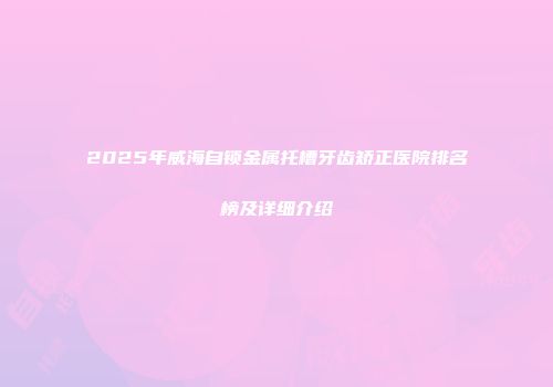 2025年威海自锁金属托槽牙齿矫正医院排名榜及详细介绍