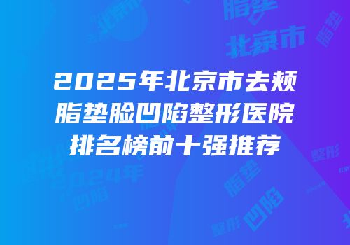 2025年北京市去颊脂垫脸凹陷整形医院排名榜前十强推荐
