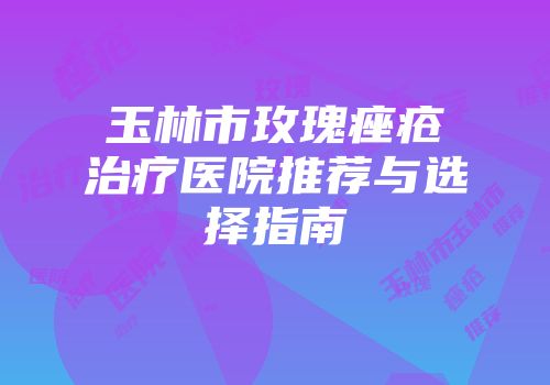 玉林市玫瑰痤疮治疗医院推荐与选择指南