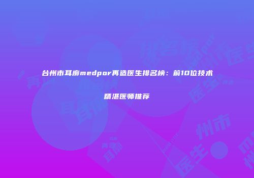 台州市耳廓medpor再造医生排名榜：前10位技术精湛医师推荐