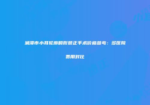 湘潭市小耳轮廓畸形矫正手术价格参考：多医院费用对比