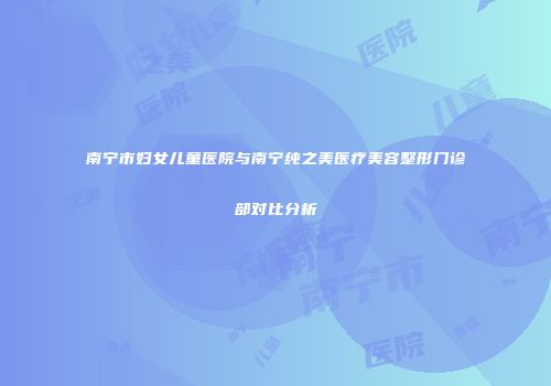 南宁市妇女儿童医院与南宁纯之美医疗美容整形门诊部对比分析