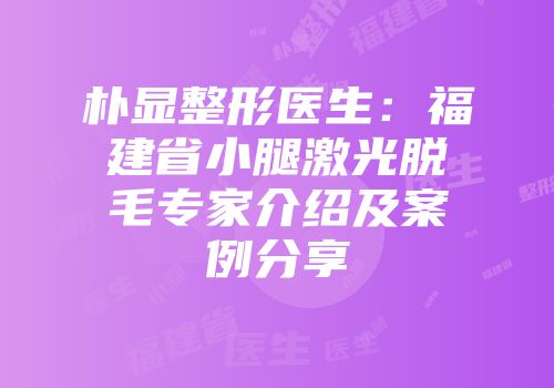 朴显整形医生：福建省小腿激光脱毛专家介绍及案例分享
