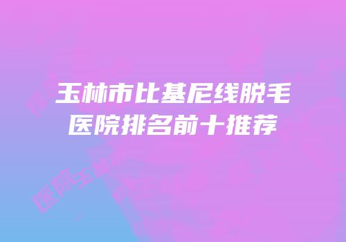 玉林市比基尼线脱毛医院排名前十推荐