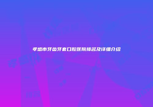 孝感市牙齿牙套口腔医院排名及详细介绍