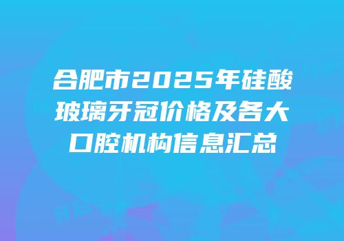合肥市2025年硅酸玻璃牙冠价格及各大口腔机构信息汇总