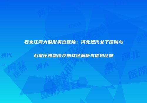石家庄两大整形美容医院：河北现代女子医院与石家庄雅馨医疗的特色解析与优势比较