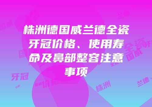 株洲德国威兰德全瓷牙冠价格、使用寿命及鼻部整容注意事项