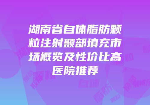 湖南省自体脂肪颗粒注射颞部填充市场概览及性价比高医院推荐