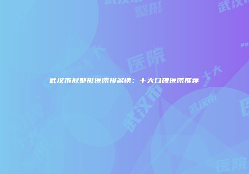 武汉市冠整形医院排名榜：十大口碑医院推荐
