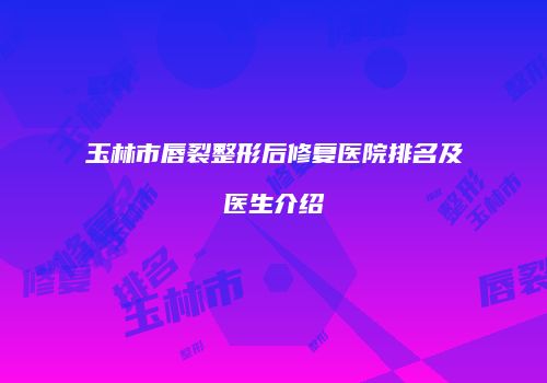 玉林市唇裂整形后修复医院排名及医生介绍