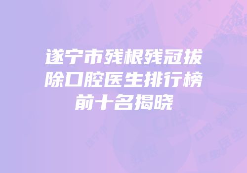 遂宁市残根残冠拔除口腔医生排行榜前十名揭晓
