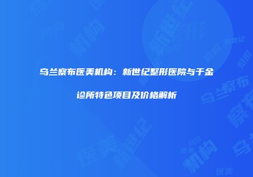 乌兰察布医美机构：新世纪整形医院与于金诊所特色项目及价格解析
