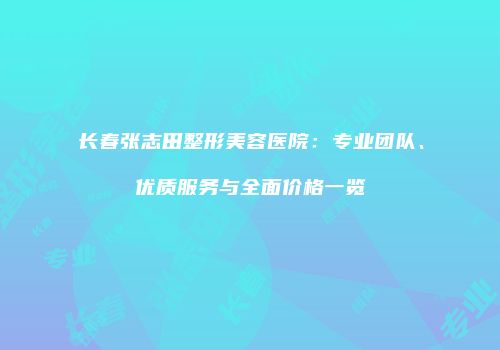 长春张志田整形美容医院：专业团队、优质服务与全面价格一览