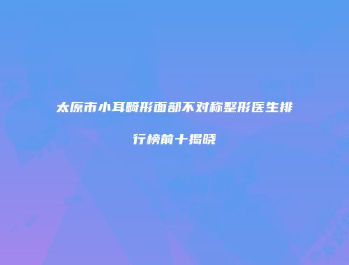 太原市小耳畸形面部不对称整形医生排行榜前十揭晓