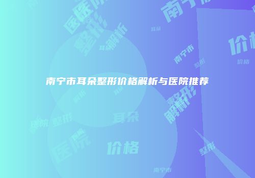 南宁市耳朵整形价格解析与医院推荐