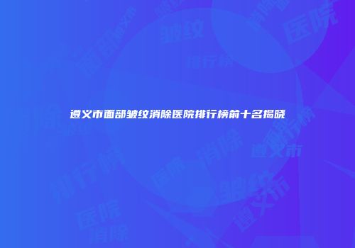遵义市面部皱纹消除医院排行榜前十名揭晓