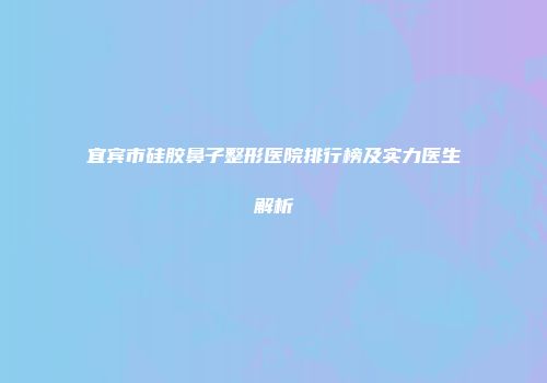 宜宾市硅胶鼻子整形医院排行榜及实力医生解析