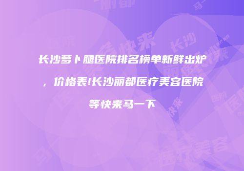 长沙萝卜腿医院排名榜单新鲜出炉，价格表!长沙丽都医疗美容医院等快来马一下