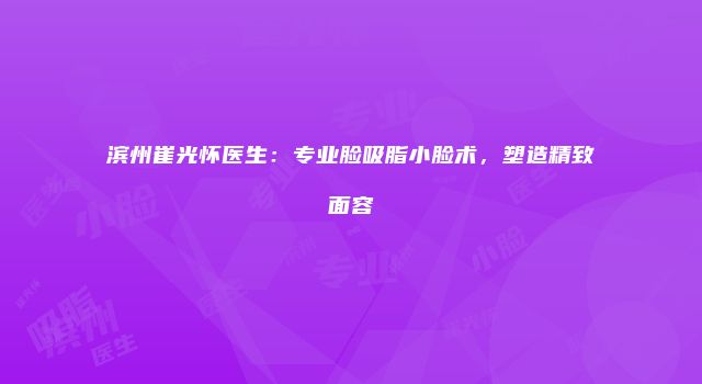 滨州崔光怀医生：专业脸吸脂小脸术，塑造精致面容