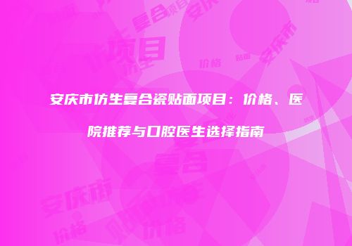 安庆市仿生复合瓷贴面项目：价格、医院推荐与口腔医生选择指南