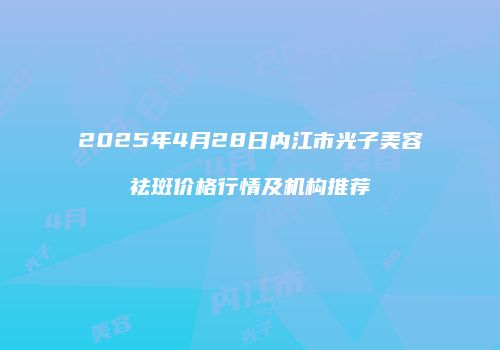 2025年4月28日内江市光子美容祛斑价格行情及机构推荐