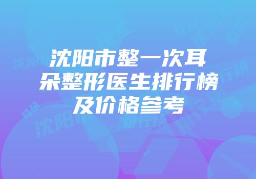 沈阳市整一次耳朵整形医生排行榜及价格参考